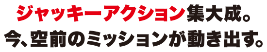 ジャッキーアクション集大成。今、空前のミッションが動き出す。